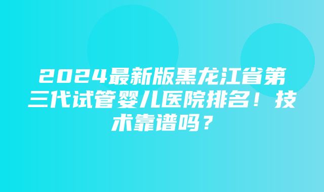 2024最新版黑龙江省第三代试管婴儿医院排名！技术靠谱吗？