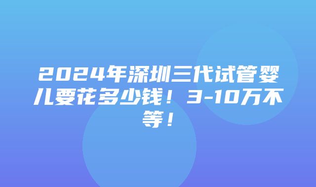 2024年深圳三代试管婴儿要花多少钱！3-10万不等！