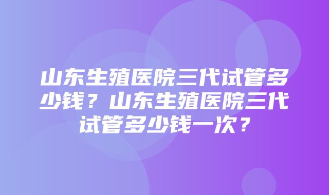 山东生殖医院三代试管多少钱？山东生殖医院三代试管多少钱一次？