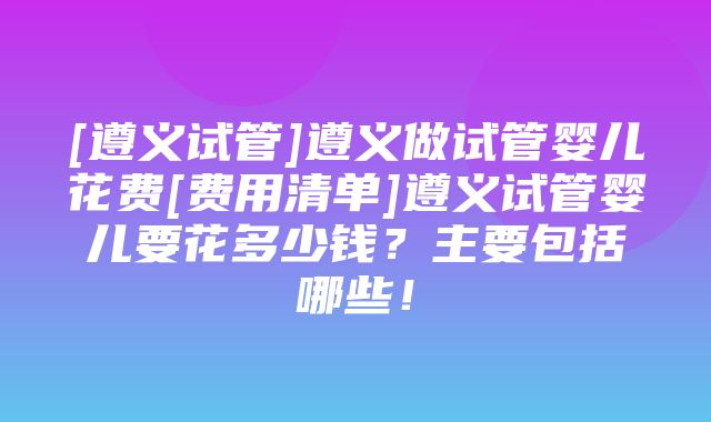 [遵义试管]遵义做试管婴儿花费[费用清单]遵义试管婴儿要花多少钱？主要包括哪些！