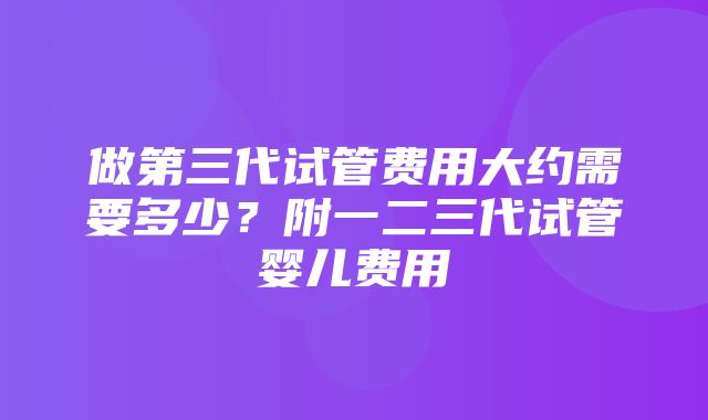 做第三代试管费用大约需要多少？附一二三代试管婴儿费用