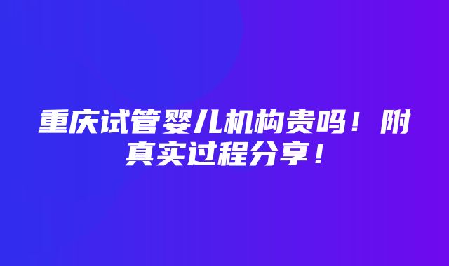 重庆试管婴儿机构贵吗！附真实过程分享！