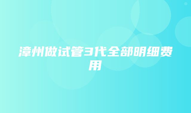 漳州做试管3代全部明细费用