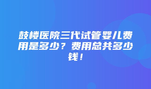 鼓楼医院三代试管婴儿费用是多少？费用总共多少钱！