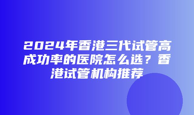 2024年香港三代试管高成功率的医院怎么选？香港试管机构推荐