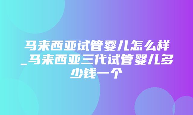 马来西亚试管婴儿怎么样_马来西亚三代试管婴儿多少钱一个