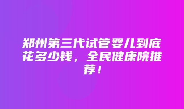 郑州第三代试管婴儿到底花多少钱，全民健康院推荐！