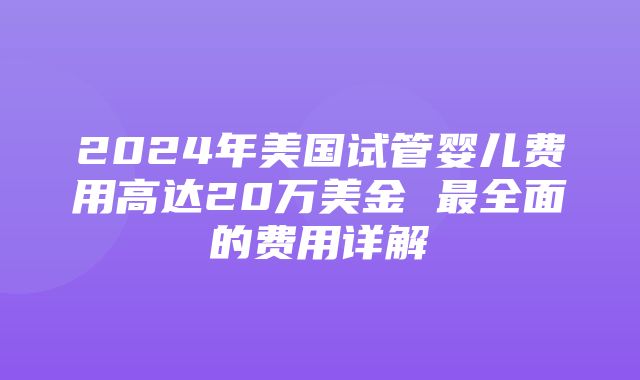 2024年美国试管婴儿费用高达20万美金 最全面的费用详解