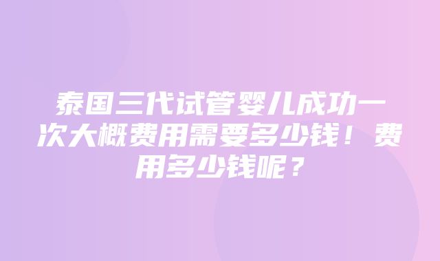 泰国三代试管婴儿成功一次大概费用需要多少钱！费用多少钱呢？