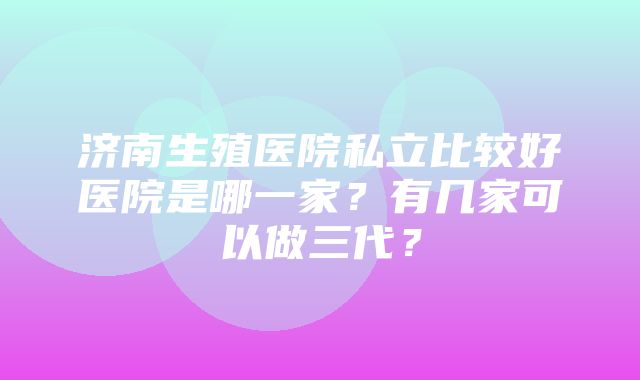 济南生殖医院私立比较好医院是哪一家？有几家可以做三代？