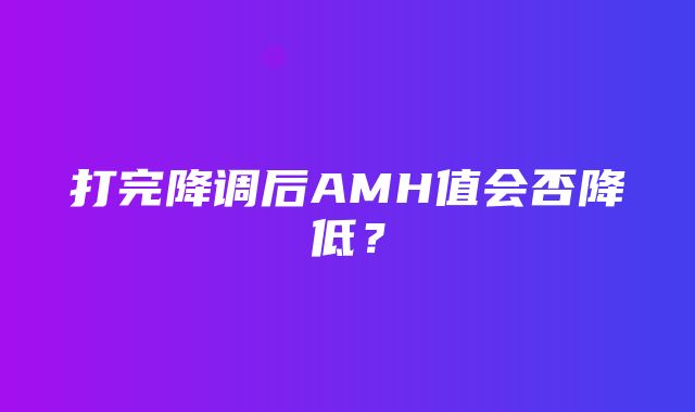 打完降调后AMH值会否降低？