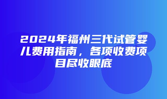 2024年福州三代试管婴儿费用指南，各项收费项目尽收眼底