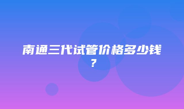 南通三代试管价格多少钱？