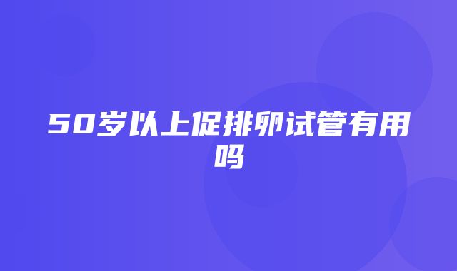 50岁以上促排卵试管有用吗