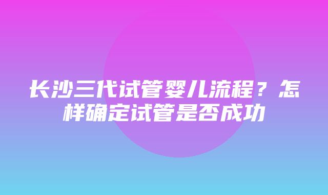 长沙三代试管婴儿流程？怎样确定试管是否成功