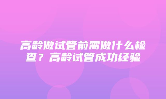 高龄做试管前需做什么检查？高龄试管成功经验