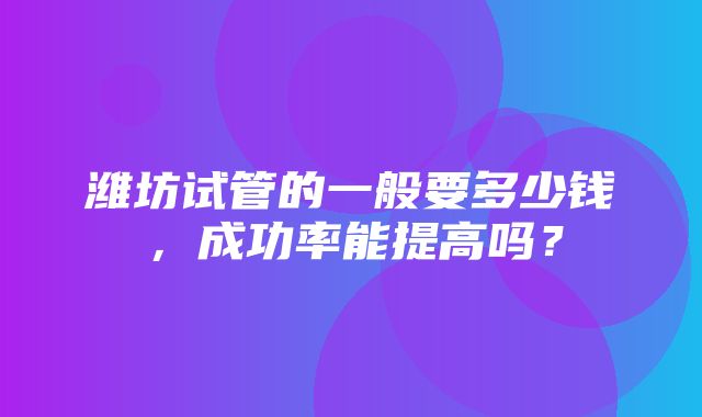 潍坊试管的一般要多少钱，成功率能提高吗？