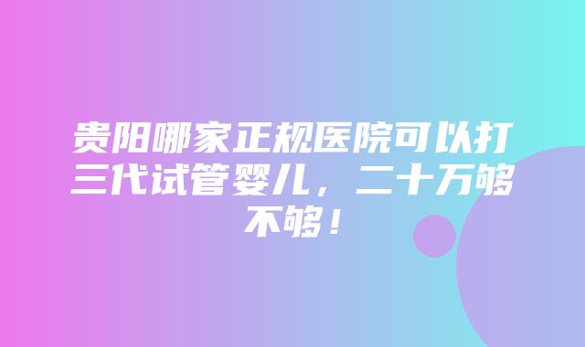 贵阳哪家正规医院可以打三代试管婴儿，二十万够不够！