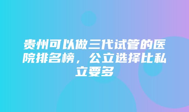 贵州可以做三代试管的医院排名榜，公立选择比私立要多