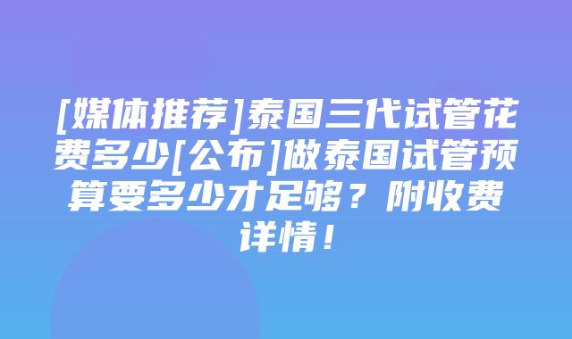 [媒体推荐]泰国三代试管花费多少[公布]做泰国试管预算要多少才足够？附收费详情！