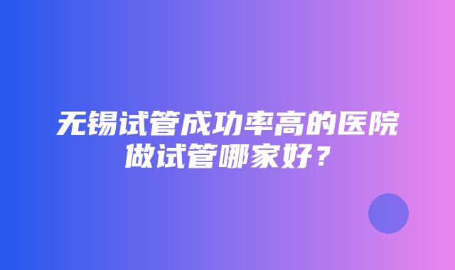 无锡试管成功率高的医院做试管哪家好？