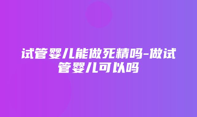 试管婴儿能做死精吗-做试管婴儿可以吗