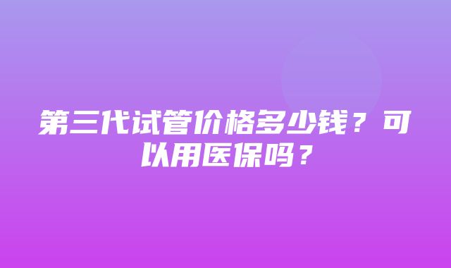 第三代试管价格多少钱？可以用医保吗？