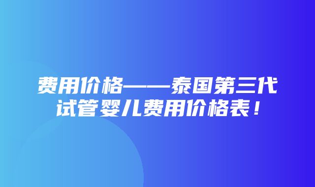 费用价格——泰国第三代试管婴儿费用价格表！