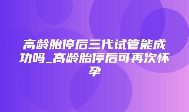 高龄胎停后三代试管能成功吗_高龄胎停后可再次怀孕