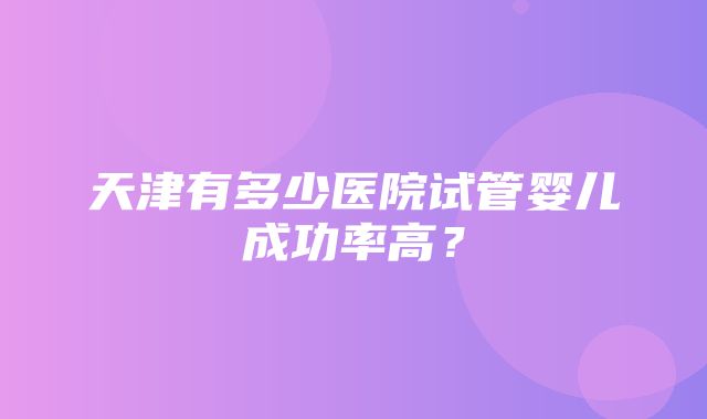 天津有多少医院试管婴儿成功率高？