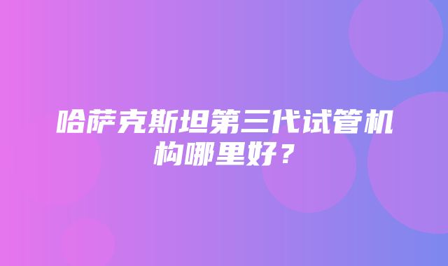 哈萨克斯坦第三代试管机构哪里好？