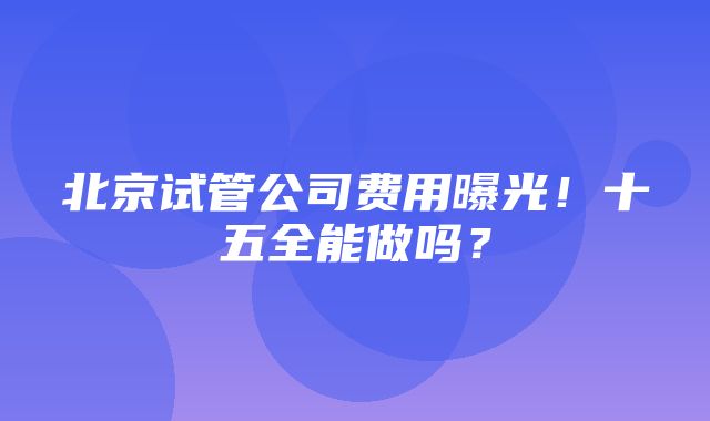 北京试管公司费用曝光！十五全能做吗？