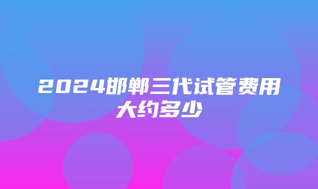 2024邯郸三代试管费用大约多少