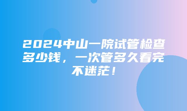 2024中山一院试管检查多少钱，一次管多久看完不迷茫！