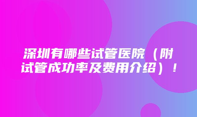 深圳有哪些试管医院（附试管成功率及费用介绍）！