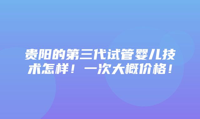 贵阳的第三代试管婴儿技术怎样！一次大概价格！