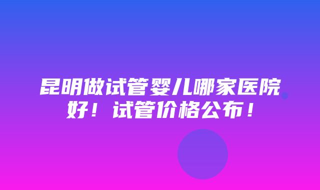 昆明做试管婴儿哪家医院好！试管价格公布！