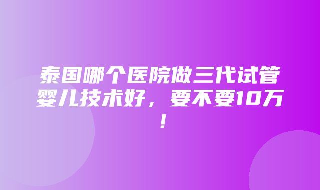 泰国哪个医院做三代试管婴儿技术好，要不要10万！