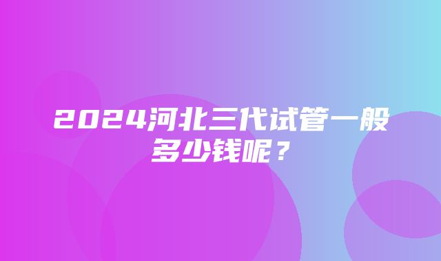 2024河北三代试管一般多少钱呢？