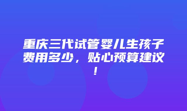 重庆三代试管婴儿生孩子费用多少，贴心预算建议！