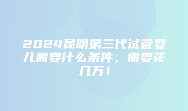 2024昆明第三代试管婴儿需要什么条件，需要花几万！