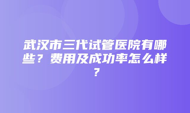 武汉市三代试管医院有哪些？费用及成功率怎么样？