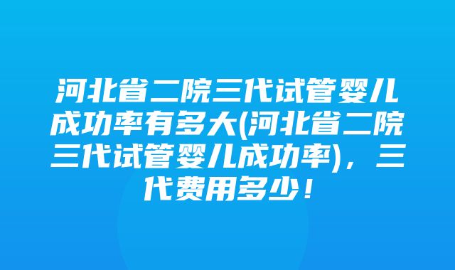 河北省二院三代试管婴儿成功率有多大(河北省二院三代试管婴儿成功率)，三代费用多少！