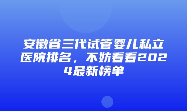 安徽省三代试管婴儿私立医院排名，不妨看看2024最新榜单