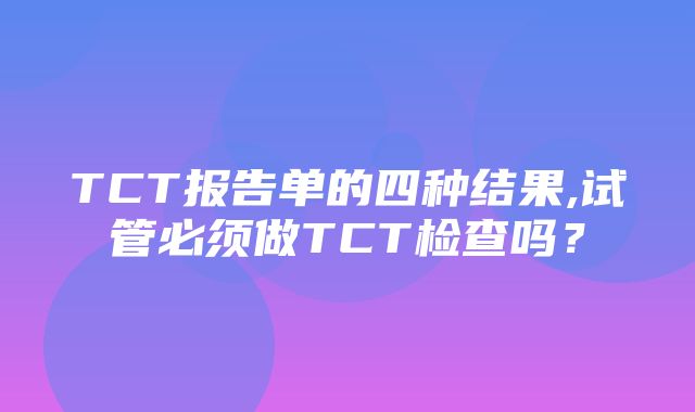 TCT报告单的四种结果,试管必须做TCT检查吗？