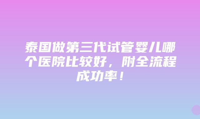 泰国做第三代试管婴儿哪个医院比较好，附全流程成功率！