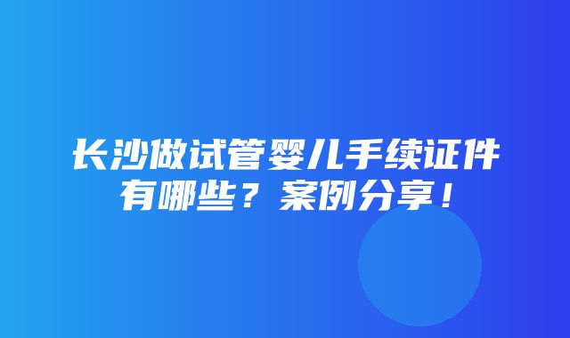 长沙做试管婴儿手续证件有哪些？案例分享！