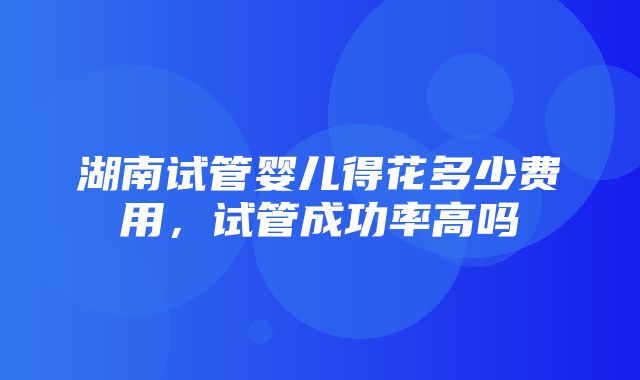 湖南试管婴儿得花多少费用，试管成功率高吗