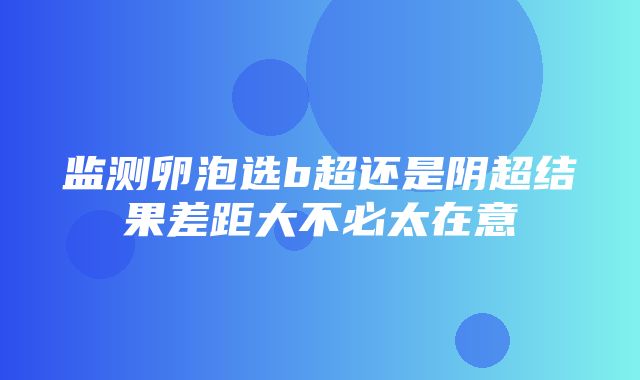 监测卵泡选b超还是阴超结果差距大不必太在意