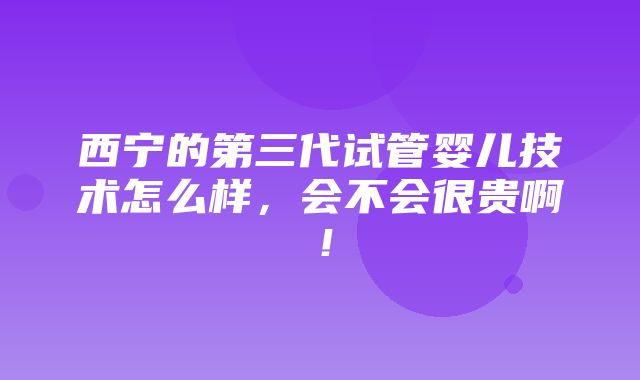 西宁的第三代试管婴儿技术怎么样，会不会很贵啊！